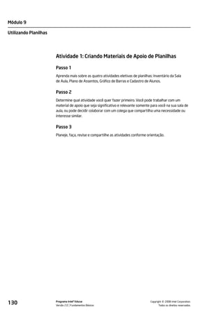 Módulo 9

Utilizando Planilhas




                       Atividade 1: Criando Materiais de Apoio de Planilhas

                       Passo 1
                       Aprenda mais sobre as quatro atividades eletivas de planilhas: Inventário da Sala
                       de Aula, Plano de Assentos, Gráfico de Barras e Cadastro de Alunos.


                       Passo 2
                       Determine qual atividade você quer fazer primeiro. Você pode trabalhar com um
                       material de apoio que seja significativo e relevante somente para você na sua sala de
                       aula, ou pode decidir colaborar com um colega que compartilha uma necessidade ou
                       interesse similar.


                       Passo 3
                       Planeje, faça, revise e compartilhe as atividades conforme orientação.




130                    Programa Intel® Educar
                       Versão 2.0 Fundamentos Básicos                                         ©
                                                                                    Copyright 2008 Intel Corporation.
                                                                                           Todos os direitos reservados.
 