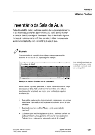 Módulo 9

                                                                                                     Utilizando Planilhas




Inventário da Sala de Aula
Salas de aula têm muitas carteiras, cadeiras, livros, materiais escolares
e até mesmo equipamentos de informática. Às vezes é difícil manter
o controle de todos os objetos de uma sala de aula. Quais são algumas
formas de realizar essa tarefa? Uma maneira é utilizar o computador
para criar uma planilha com o inventário da sala de aula.




           Planeje
           Crie uma planilha de inventário da mobília, equipamentos e materiais
           escolares de sua sala de aula. Veja o seguinte exemplo:

                                                                                                   Antes do início desta atividade, siga
                                                                                                   os passos para fazer uma amostra
                                                                                                   de planilha de inventário da sala de
                                                                                                   aula para compartilhar.




           Exemplo de planilha de Inventário de Sala de Aula


           Reflita sobre as seguintes questões e, se estiver trabalhando com um colega,
           discuta as suas idéias. Pode ser útil escrever suas idéias numa folha de
           papel e desenhar uma tabela que mostre como você poderia organizar
           as informações.



           •    Qual mobília, equipamentos, livros e materiais escolares você tem em sua
                sala de aula? Como você poderia organizar cada item em grupos de itens
                similares?

           •    Quantos de cada item você tem? Qual é o custo aproximado de
                cada item?

           •    Que informações descritivas poderiam ajudá-lo a identificar um item em
                particular? Poderia um equipamento eletrônico ter números de série?
                Poderiam livros e materiais ter números de controle de estoque?




         ©
Copyright 2008 Intel Corporation.
Todos os direitos reservados.
                                                                          Programa Intel® Educar
                                                                Versão 2.0 Fundamentos Básicos
                                                                                                                               131
 