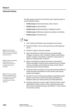 Módulo 9

Utilizando Planilhas




                                                 Para obter ajuda em como fazer certas tarefas, veja os seguintes grupos no
                                                 Guia de Atividades Práticas:

                                                 •    Planilhas Grupo 2: Selecionando Células, Linhas e Colunas

                                                 •    Planilhas Grupo 3: Usando Planilhas

                                                 •    Planilhas Grupo 4: Adicionando Dados e Trabalhando com Eles

                                                 •    Planilhas Grupo 5: Modificando a Aparência dos Dados e das Planilhas

                                                 •    Planilhas Grupo 7: Fazendo Cálculos



                                                 Faça
                                                 1.   Inicie o Software de Planilhas e abra uma planilha nova em branco.

                                                 2. Renomeie a Planilha 1 com um nome que descreva as informações que
                                                    ela tem.
Passos 3 e 4: A alteração da                     3. Na célula A1, digite um título para a planilha.
aparência do título da planilha e os
nomes das colunas em sua planilha                4. Agora você adicionará os títulos das colunas à sua planilha. Digite
ocorrerão mais tarde.                               "Categoria" na célula A3, "Item" na célula B3, "Número ou Descrição do
                                                    Produto" na célula C3, "Quantidade" na célula D3, "Custo por Item" na
                                                    célula E3 e "Subtotal do Item" na célula F3.
Passo 5: Ao digitar as informações
de quantidade e custo, os
                                                 5. Digite as informações de Categoria, Item, Número ou Descrição do
professores precisam escrever                       Produto, Quantidade e Custo por Item das colunas de A até E. Certifique-
os numerais reais, e não as                         se de que você digitou as informações nas colunas corretas. Mude as
informações.                                        larguras das colunas conforme necessário.

                                                 6. Formate os números nas colunas E e F para que eles pareçam dinheiro ou
                                                    moeda. (Para ajuda, veja Planilhas 4.9: Exibir números como decimais,
Passo 7: Para inserir sua própria
                                                    moedas e porcentagens.)
fórmula de multiplicação, siga as
                                                 7.   Na célula F4, insira uma fórmula que multiplique a quantidade na célula
instruções descritas em Planilhas
                                                      D4 pelo custo por item na célula E4. (Para ajuda, veja Planilhas 7.5:
7.5: Multiplicar números por
meio de sentença ou fórmula
                                                      Multiplicar números por meio de sentença ou fórmula Matemática.)
matemática.
                                                 8. Na primeira célula vazia na coluna E, digite "Total Final". Então, na célula
                                                    imediatamente à direita na coluna F, insira a função Soma para somar
                                                    todos os itens do subtotal. (Para ajuda, veja Planilhas 7.1: Somar números
                                                    em uma linha ou coluna.)




132                                    Programa Intel® Educar
                                       Versão 2.0 Fundamentos Básicos                                           ©
                                                                                                      Copyright 2008 Intel Corporation.
                                                                                                             Todos os direitos reservados.
 