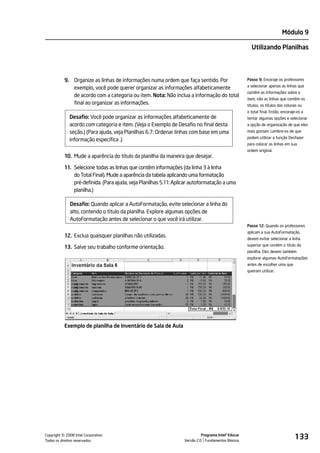 Módulo 9

                                                                                                        Utilizando Planilhas




           9. Organize as linhas de informações numa ordem que faça sentido. Por                      Passo 9: Encoraje os professores
                                                                                                      a selecionar apenas as linhas que
              exemplo, você pode querer organizar as informações alfabeticamente
                                                                                                      contêm as informações sobre o
              de acordo com a categoria ou item. Nota: Não inclua a informação do total
                                                                                                      item, não as linhas que contêm os
              final ao organizar as informações.                                                      títulos, os títulos das colunas ou
                                                                                                      o total final. Então, encoraje-os a
             Desafio: Você pode organizar as informações alfabeticamente de                           tentar algumas opções e selecionar
             acordo com categoria e item. (Veja o Exemplo de Desafio no final desta                   a opção de organização de que eles
             seção.) (Para ajuda, veja Planilhas 6.7: Ordenar linhas com base em uma                  mais gostam. Lembre-os de que
                                                                                                      podem utilizar a função Desfazer
             informação específica .)
                                                                                                      para colocar as linhas em sua
                                                                                                      ordem original.
           10. Mude a aparência do título da planilha da maneira que desejar.

           11. Selecione todas as linhas que contêm informações (da linha 3 à linha
               do Total Final). Mude a aparência da tabela aplicando uma formatação
               pré-definida. (Para ajuda, veja Planilhas 5.11: Aplicar autoformatação a uma
               planilha.)

              Desafio: Quando aplicar a AutoFormatação, evite selecionar a linha do
              alto, contendo o título da planilha. Explore algumas opções de
              AutoFormatação antes de selecionar o que você irá utilizar.
                                                                                                      Passo 12: Quando os professores
                                                                                                      aplicam a sua AutoFormatação,
           12. Exclua quaisquer planilhas não utilizadas.                                             devem evitar selecionar a linha
                                                                                                      superior que contém o título da
           13. Salve seu trabalho conforme orientação.
                                                                                                      planilha. Eles devem também
                                                                                                      explorar algumas AutoFormatações
                                                                                                      antes de escolher uma que
                                                                                                      queiram utilizar.




           Exemplo de planilha de Inventário de Sala de Aula




         ©
Copyright 2008 Intel Corporation.
Todos os direitos reservados.
                                                                             Programa Intel® Educar
                                                                   Versão 2.0 Fundamentos Básicos
                                                                                                                                   133
 