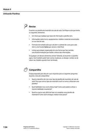 Módulo 9

Utilizando Planilhas




                                 Revise
                                 Examine sua planilha de inventário da sala de aula. Certifique-se de que tenha
                                 os seguintes elementos:

                                 •    Um título que explique que tipos de informação a planilha tem;

                                 •    Informações sobre livros, equipamentos, mobília e materiais encontrados
                                      na sua sala de aula;

                                 •    Fórmulas de multiplicação que calculem o subtotal de custo para cada
                                      item e uma função Soma que calcule o total final;

                                 •    Linhas que estejam organizadas de uma forma que faça sentido,
                                      uma AutoFormatação que facilite a leitura das informações.

                                 Se qualquer um desses elementos estiver faltando, acrescente-o à planilha
                                 agora. Você também pode fazer outras mudanças, se desejar. Lembre-se de
                                 salvar seu trabalho quando tiver terminado.




                                 Compartilhe
                                 Esteja preparado para discutir suas respostas para as seguintes perguntas
                                 durante a hora de compartilhar:

                                 •    Qual é o benefício de criar esse tipo de planilha de inventário de sala de
                                      aula? Para que outros tipos de inventário você ou outros utilizariam uma
                                      planilha?

                                 •    Qual habilidade nova você utilizou hoje? Como você poderia utilizar a
                                      mesma habilidade novamente?

                                 •    Qual foi a parte mais difícil de fazer ao completar essa planilha de
                                      inventário? Como você conseguiu realizar esse passo?




134                    Programa Intel® Educar
                       Versão 2.0 Fundamentos Básicos                                            ©
                                                                                       Copyright 2008 Intel Corporation.
                                                                                              Todos os direitos reservados.
 