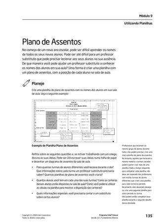 Módulo 9

                                                                                                      Utilizando Planilhas




Plano de Assentos
No começo de um novo ano escolar, pode ser difícil aprender os nomes
de todos os seus novos alunos. Pode ser até difícil para um professor
substituto que pode precisar lecionar aos seus alunos na sua ausência.
De que maneira você pode ajudar um professor substituto a conhecer
os nomes dos alunos em sua aula? Uma forma é criar uma planilha com
um plano de assentos, com a posição de cada aluno na sala de aula.


           Planeje
           Crie uma planilha de plano de assentos com os nomes dos alunos em sua sala
           de aula. Veja o seguinte exemplo:




           Exemplo de Planilha Plano de Assentos                                                    Professores que lecionam ao
                                                                                                    mesmo grupo de alunos durante
                                                                                                    todo o dia podem precisar criar uma
           Reflita sobre as seguintes questões e, se estiver trabalhando com um colega,             única planilha de plano de assentos.
           discuta as suas idéias. Pode ser útil escrever suas idéias numa folha de papel           No entanto, aqueles que lecionam a
           e desenhar um diagrama de assentos da sala de aula.                                      mesma matéria a turmas variadas
                                                                                                    podem querer criar mais de uma
           •    Para quantas turmas de alunos diferentes você leciona durante o dia?                planilha. Dado o tempo requerido
                Que informações sobre cada turma um professor substituto precisaria                 para completar cada planilha, não
                saber? Quantas planilhas de plano de assentos você criaria?                         deve ser esperado dos professores
                                                                                                    com muitas turmas de alunos
           •    Quantos alunos você tem em cada uma das suas turmas? Como as carteiras              diferentes que criem uma planilha
                desses alunos estão dispostas na sala de aula? Como você poderia utilizar           para cada turma ou período.

                as células na planilha para mostrar a disposição das carteiras?                     No entanto, eles deveriam planejar
                                                                                                    ou criar uma segunda planilha para
           •    Quais informações especiais você precisaria contar a um substituto                  outro período ou turma.
                sobre certos alunos?                                                                Eles podem então completar essa
                                                                                                    planilha durante o segundo desafio
                                                                                                    dessa atividade.




         ©
Copyright 2008 Intel Corporation.
Todos os direitos reservados.
                                                                           Programa Intel® Educar
                                                                 Versão 2.0 Fundamentos Básicos
                                                                                                                                135
 