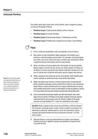 Módulo 9

Utilizando Planilhas




                                           Para obter ajuda sobre como fazer certas tarefas, veja os seguintes grupos
                                           no Guia de Atividades Práticas:

                                           •     Planilhas Grupo 2: Selecionando Células, Linhas e Colunas

                                           •     Planilhas Grupo 3: Usando Planilhas

                                           •     Planilhas Grupo 4: Adicionando Dados e Trabalhando com Eles

                                           •     Planilhas Grupo 5: Modificando a Aparência dos Dados e das Planilhas



                                           Faça
                                           1.    Inicie o software de planilhas e abra uma planilha nova em branco.

                                           2. Nas células no topo da planilha, digite quaisquer informações que o
                                              professor substituto pode precisar saber. Por exemplo, você pode digitar
                                              seu nome, sua turma, número da sala e a matéria que você leciona. Mude
                                              a aparência dessas informações da forma que desejar.

                                           3. Deixe uma linha em branco abaixo das informações no topo da planilha.
                                              Depois, digite os nomes de seus alunos nas células abaixo. Certifique-se
                                              de digitar os nomes nas células que reflitam onde eles realmente se sen-
                                              tam na sala de aula. Conforme necessário, ajuste a largura das colunas.

                                           4. Mude a aparência dos nomes dos alunos como desejar. Você também pode
Passo 4: Os professores podem                 mudar a posição ou alinhamento dos nomes dentro das células.
ter problemas ao determinar em
quais células devem digitar os             5. Digite marcadores que mostrem a frente da sala de aula, a localização das
nomes dos alunos. Encoraje-os                 portas e janelas e quaisquer outras características. Pode ser que você precise
a ver o diagrama de plano de                  inserir linhas ou colunas primeiro para criar espaço suficiente para as marcas.
assentos que desenharam no
                                              Você também pode querer cortar as informações no topo da planilha e colá-las
estágio de planejamento.
                                              em novas células para que elas estejam posicionadas apropriadamente.

                                           6. Insira comentários/notas/observações que dão informações úteis sobre
                                              alguns de seus alunos. Certifique-se de apagar qualquer texto que apareça
                                              automaticamente nesse espaço antes de começar a digitar. (Para ajuda,
                                              consulte no Grupo Planilhas 4.11: Inserir um comentário numa célula.)

                                                Desafio: Mude a aparência das caixas de comentários conforme desejar.
                                                Por exemplo, você pode querer mudar a fonte, escolher uma borda e cor
                                                diferente ou adicionar sombreamento à caixa de comentários. (Veja o
                                                Exemplo de Desafio Planilha de Plano de Assentos Período 1 no final
                                                desta seção.)

                                           7.    Adicione bordas e cores de preenchimento às células como desejar.
                                                 Lembre-se de que o objetivo é ajudar essa planilha a se parecer com
                                                 a sua sala de aula.




136                              Programa Intel® Educar
                                 Versão 2.0 Fundamentos Básicos                                            ©
                                                                                                 Copyright 2008 Intel Corporation.
                                                                                                        Todos os direitos reservados.
 