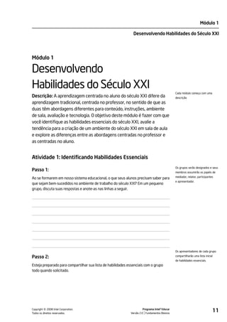 Módulo 1

                                                               Desenvolvendo Habilidades do Século XXI




Módulo 1

Desenvolvendo
Habilidades do Século XXI
                                                                                                Cada módulo começa com uma
Descrição: A aprendizagem centrada no aluno do século XXI difere da                             descrição
aprendizagem tradicional, centrada no professor, no sentido de que as
duas têm abordagens diferentes para conteúdo, instruções, ambiente
de sala, avaliação e tecnologia. O objetivo deste módulo é fazer com que
você identifique as habilidades essenciais do século XXI, avalie a
tendência para a criação de um ambiente do século XXI em sala de aula
e explore as diferenças entre as abordagens centradas no professor e
as centradas no aluno.


Atividade 1: Identificando Habilidades Essenciais
                                                                                                Os grupos serão designados e seus
Passo 1:                                                                                        membros assumirão os papéis de
                                                                                                mediador, relator, participantes
Ao se formarem em nosso sistema educacional, o que seus alunos precisam saber para
                                                                                                e apresentador.
que sejam bem-sucedidos no ambiente de trabalho do século XXI? Em um pequeno
grupo, discuta suas respostas e anote-as nas linhas a seguir.




                                                                                                Os apresentadores de cada grupo

Passo 2:                                                                                        compartilharão uma lista inicial
                                                                                                de habilidades essenciais.
Esteja preparado para compartilhar sua lista de habilidades essenciais com o grupo
todo quando solicitado.




         ©
Copyright 2008 Intel Corporation.
Todos os direitos reservados.
                                                                       Programa Intel® Educar
                                                             Versão 2.0 Fundamentos Básicos
                                                                                                                               11
 