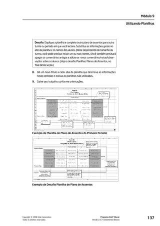Módulo 9

                                                                                                    Utilizando Planilhas




             Desafio: Duplique a planilha e complete outro plano de assentos para outra
             turma ou período em que você leciona. Substitua as informações gerais no
             alto da planilha e os nomes dos alunos. (Nota: Dependendo do tamanho da
             turma, você pode precisar incluir um ou mais nomes.) Você também precisará
             apagar os comentários antigos e adicionar novos comentários/notas/obser-
             vações sobre os alunos. (Veja o desafio Planilhas: Planos de Assentos, no
             final desta seção.)

           8. Dê um novo título a cada aba da planilha que descreva as informações
              nelas contidas e exclua as planilhas não utilizadas.

           9. Salve seu trabalho conforme orientações.




           Exemplo de Planilha de Plano de Assentos do Primeiro Período




           Exemplo de Desafio Planilha de Plano de Assentos




         ©
Copyright 2008 Intel Corporation.
Todos os direitos reservados.
                                                                           Programa Intel® Educar
                                                                 Versão 2.0 Fundamentos Básicos
                                                                                                                   137
 