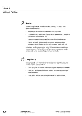 Módulo 9

Utilizando Planilhas




                                 Revise
                                 Examine sua planilha de plano de assentos. Certifique-se de que tenha
                                 os seguintes elementos:

                                 •    Informações gerais sobre a sua turma no topo da planilha;

                                 •    Os nomes de seus alunos digitados em células que lembrem a arrumação
                                      das carteiras em sua sala de aula;

                                 •    Comentários/notas/observações úteis sobre determinados alunos;

                                 •    Marcas, bordas de células e sombreamento de células para ajudar
                                      o diagrama da planilha a se parecer mais com a sua sala de aula real.

                                 Se qualquer um desses elementos estiver faltando, acrescente-o ao plano
                                 de assentos agora. Você também pode fazer outras mudanças, se desejar.
                                 Lembre-se de salvar seu trabalho quanto tiver terminado.




                                 Compartilhe
                                 Esteja preparado para discutir suas respostas para as seguintes perguntas
                                 durante o tempo de compartilhar:

                                 •    Como esse plano de assentos poderia ser útil para um professor substituto?

                                 •    Como essa atividade é diferente da primeira atividade de planilha que
                                      você completou?

                                 •    Quais outros tipos de diagrama você poderia criar numa planilha?




138                    Programa Intel® Educar
                       Versão 2.0 Fundamentos Básicos                                           ©
                                                                                      Copyright 2008 Intel Corporation.
                                                                                             Todos os direitos reservados.
 