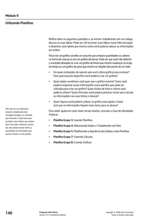 Módulo 9

Utilizando Planilhas




                                              Reflita sobre as seguintes questões e, se estiver trabalhando com um colega,
                                              discuta as suas idéias. Pode ser útil escrever suas idéias numa folha de papel
                                              e desenhar uma tabela que mostre como você poderia colocar as informações
                                              em ordem.

                                              Para criar um gráfico, escolha um assunto que compara quantidades ou valores
                                              na forma de colunas ou em um gráfico de barras. Pode ser que você não obtenha
                                              o resultado desejado se criar um gráfico de linhas que mostre mudanças ao longo
                                              do tempo ou um gráfico de pizza que mostre as relações das partes de um todo.

                                              •    Em quais conteúdos de sala de aula você utiliza gráficos para ensinar?
                                                   Para qual assunto específico você poderia criar um gráfico?

                                              •    Quais dados numéricos você quer que o gráfico mostre? Como você
                                                   poderia organizar essas informações numa planilha que pode ser
                                                   utilizada para criar um gráfico? Quais títulos de linha e coluna você
                                                   poderia utilizar? Quais fórmulas você poderia precisar incluir para calcular
                                                   as informações nas suas linhas e colunas?

                                              •    Quais figuras você poderia utilizar no gráfico para ajudar a fazer
                                                   com que as informações fiquem mais claras para os alunos?
Pelo fato de os professores
estarem completando esta                      Para obter ajuda em como fazer certas tarefas, consulte o Guia de Atividades
atividade baseados no conteúdo                Práticas:
que lecionam, é importante que
escolham uma matéria que saibam
                                              •    Planilha Grupo 3: Usando Planilhas
bem. Para obter melhores resulta-
                                              •    Planilha Grupo 4: Adicionando Dados e Trabalhando com Eles
dos, eles devem tentar limitar a
quantidade de informações que                 •    Planilha Grupo 5: Modificando a Aparência dos Dados e das Planilhas
querem mostrar no seu gráfico.
                                              •    Planilha Grupo 7: Fazendo Cálculos

                                              •    Planilha Grupo 8: Criando Gráficos




140                                 Programa Intel® Educar
                                    Versão 2.0 Fundamentos Básicos                                            ©
                                                                                                    Copyright 2008 Intel Corporation.
                                                                                                           Todos os direitos reservados.
 