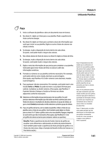 Módulo 9

                                                                                                           Utilizando Planilhas




           Faça
           1.   Inicie o software de planilhas e abra um documento novo em branco.

           2. Na célula A1, digite um título para a sua planilha. Mude a aparência do
              título conforme desejar.

           3. Na célula A3, digite um título para a primeira coluna de informações que
              você quer incluir na sua planilha. Digite os outros títulos de colunas nas
              células à direita.

           4. Se desejar, mude a disposição do texto dentro de cada célula.
              Se quiser, você pode mudar a largura das colunas.

           5. Nas células abaixo do título de coluna na célula A3, digite os títulos de linha.

           6. Se desejar, mude a disposição do texto dentro de cada célula.
              Se quiser, você pode mudar a largura das colunas.                                          Passo 9: Dependendo das infor-
                                                                                                         mações que os professores uti-
           7.   Digite o resto das informações de que precisa para completar a sua planilha.
                                                                                                         lizarem em suas planilhas, podem
                Você pode agora incluir títulos de linhas na coluna A, além das
                                                                                                         não precisar fazer qualquer cálculo.
                informações numéricas.                                                                   Mas alguns que necessitam fazer
                                                                                                         cálculos podem optar por fazer a
           8. Formate os números na sua planilha conforme necessário. Por exemplo,
                                                                                                         conta de cabeça e digitar os resul-
              você pode exibi-los como moeda, decimais ou porcentagens.                                  tados em vez de inserir a função
              (Para ajuda, veja Planilhas 4.9: Exibir números como decimais, moedas                      ou a fórmula. Ajude os professores
              e porcentagens.)                                                                           a identificar as habilidades de
                                                                                                         planilha específicas de que
           9. Faça quaisquer cálculos necessários. Por exemplo, você pode inserir uma                    precisarão, para fazer os cálculos
              função Soma ou Média. Ou pode escrever a sua própria fórmula para                          apropriadamente.
              subtrair, multiplicar ou dividir números. (Para ajuda, veja Planilhas 7:                   Passo 10: Os professores podem
              Fazendo Cálculos.) Coloque a função ou fórmula nas células                                 não saber exatamente quais infor-
              adjacentes conforme necessário.                                                            mações escolher para seus gráficos.
                                                                                                         Uma boa regra geral é selecionar a
           10. Selecione as informações de que precisa para criar seu gráfico. Se você                   quantidade de informações mínimas
               precisar selecionar informações que não estão nas linhas vizinhas (tais como              que acham que é requerida, que
               títulos de colunas e resultados de cálculos), selecione um grupo de células, se-          normalmente são os títulos de
                                                                                                         coluna e linha e os resultados
               gure a tecla Control pressionada e então selecione o próximo grupo de células.
                                                                                                         do cálculo final.
           11. Faça um gráfico de barras, com os dados da planilha. Utilize o título da sua              Passo 11: Neste ponto, os profes-
               planilha como o título do seu gráfico. Você também pode digitar os títulos                sores podem perceber que não
               para os eixos X e Y. Salve o gráfico como uma nova planilha. Apague a legenda             selecionaram as informações para

               se você sentir que não é necessário. (Para ajuda, veja Planilhas 8.1: Criar               seus gráficos corretamente.
                                                                                                         Se esse for o caso, encoraje-os
               um gráfico de coluna ou barras para comparar valores ou quantias.)
                                                                                                         a apagar os seus gráficos e
                                                                                                         tentar novamente.
                 Desafio: Mude a aparência da área de fundo e barras do gráfico ao
                 escolher cores diferentes e adicionando um efeito de preenchimento.
                 Você também pode mudar a aparência do título principal do gráfico e os
                 títulos dos dois eixos. (Veja o Exemplo de Desafio Gráfico de Colunas no
                 final desta seção.)


         ©
Copyright 2008 Intel Corporation.
Todos os direitos reservados.
                                                                                Programa Intel® Educar
                                                                      Versão 2.0 Fundamentos Básicos
                                                                                                                                       141
 