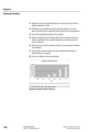 Módulo 9

Utilizando Planilhas




                                 12. Duplique ou faça uma cópia da planilha com o gráfico de colunas. Mova o
                                     gráfico copiado para o final.

                                 13. Modifique as propriedades do gráfico, alterando padrões e cores das
                                     letras, cores das colunas e plano de fundo, de acordo com sua preferência.

                                 14. Inclua linhas de grade horizontais em seu gráfico.

                                 15. Defina um padrão de preenchimento diferente para cada coluna do seu
                                     gráfico, escolhendo entre as opções disponíveis no software que você
                                     estiver utilizando.

                                 16. Renomeie todas as abas de planilha e gráfico e exclua quaisquer planilhas
                                     não utilizadas.

                                 17. Ponha todas as abas em ordem para que a planilha seja a primeira e o
                                     gráfico de barras, o segundo.

                                 18. Salve seu trabalho, conforme orientações.




                                 Exemplo de Desafio Gráfico de Barras




142                    Programa Intel® Educar
                       Versão 2.0 Fundamentos Básicos                                          ©
                                                                                     Copyright 2008 Intel Corporation.
                                                                                            Todos os direitos reservados.
 