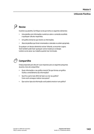 Módulo 9

                                                                                                       Utilizando Planilhas




           Revise
           Examine sua planilha. Certifique-se de que tenha os seguintes elementos:

           •    Uma planilha com informações numéricas sobre o conteúdo escolhido
                e quaisquer cálculos requeridos;

           •    Um gráfico de barras que mostre as informações;

           •    Abas de planilhas que foram renomeadas e colocadas na ordem apropriada.

           Se qualquer um desses elementos estiver faltando, acrescente-o agora.
           Você também pode fazer quaisquer outras mudanças se desejar.
           Lembre-se de salvar seu trabalho quando tiver terminado.




           Compartilhe
           Esteja preparado para discutir suas respostas para as seguintes perguntas
           durante a hora de compartilhar:

           •    Quais informações o seu gráfico mostra? De que formas um gráfico
                facilita o entendimento das informações?

           •    Qual foi a parte mais difícil de fazer ao criar seu gráfico?
                Como você conseguiu realizar esse passo?

           •    Que outros tipos de informação você poderia mostrar num gráfico?




         ©
Copyright 2008 Intel Corporation.
Todos os direitos reservados.
                                                                              Programa Intel® Educar
                                                                    Versão 2.0 Fundamentos Básicos
                                                                                                                      143
 