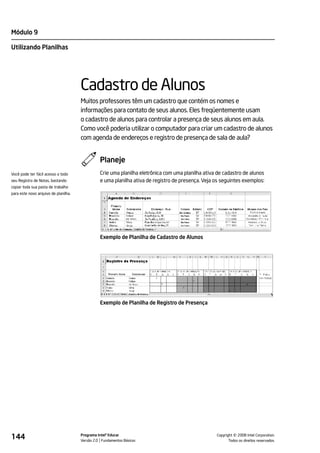 Módulo 9

Utilizando Planilhas




                                      Cadastro de Alunos
                                      Muitos professores têm um cadastro que contém os nomes e
                                      informações para contato de seus alunos. Eles freqüentemente usam
                                      o cadastro de alunos para controlar a presença de seus alunos em aula.
                                      Como você poderia utilizar o computador para criar um cadastro de alunos
                                      com agenda de endereços e registro de presença de sala de aula?


                                                Planeje
Você pode ter fácil acesso a todo               Crie uma planilha eletrônica com uma planilha ativa de cadastro de alunos
seu Registro de Notas, bastando                 e uma planilha ativa de registro de presença. Veja os seguintes exemplos:
copiar toda sua pasta de trabalho
para este novo arquivo de planilha.




                                                Exemplo de Planilha de Cadastro de Alunos




                                                Exemplo de Planilha de Registro de Presença




144                                   Programa Intel® Educar
                                      Versão 2.0 Fundamentos Básicos                                         ©
                                                                                                   Copyright 2008 Intel Corporation.
                                                                                                          Todos os direitos reservados.
 