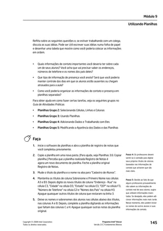 Módulo 9

                                                                                                       Utilizando Planilhas




           Reflita sobre as seguintes questões e, se estiver trabalhando com um colega,
           discuta as suas idéias. Pode ser útil escrever suas idéias numa folha de papel
           e desenhar uma tabela que mostre como você poderia colocar as informações
           em ordem.



           •    Quais informações de contato importantes você deveria ter sobre cada
                um de seus alunos? Você acha que vai precisar saber os endereços,
                números de telefone e os nomes dos pais deles?

           •    Que tipo de informação de presença você anota? Será que você poderia
                manter controle dos dias em que os alunos estão ausentes ou chegam
                atrasados para a aula?

           •    Como você poderia organizar as informações de contato e presença em
                planilhas separadas?

           Para obter ajuda em como fazer certas tarefas, veja os seguintes grupos no
           Guia de Atividades Práticas

           •    Planilhas Grupo 2: Selecionando Células, Linhas e Colunas

           •    Planilhas Grupo 3: Usando Planilhas

           •    Planilhas Grupo 4: Adicionando Dados e Trabalhando com Eles

           •    Planilhas Grupo 5: Modificando a Aparência dos Dados e das Planilhas



           Faça
           1.   Inicie o software de planilhas e abra a planilha de registro de notas que
                você completou previamente.

           2. Copie a planilha em uma nova pasta. (Para ajuda, veja Planilhas 3.6: Copiar            Passo 4: Os professores devem
                                                                                                     sentir-se à vontade para digitar
              planilha.) Perceba que a planilha realizada Registro de Notas é
                                                                                                     seus próprios títulos de colunas
              agora um novo documento de planilha. Feche a planilha original                         baseados nas informações de
              Registro de Notas.                                                                     contato que acharem que são
                                                                                                     mais úteis.
           3. Mude o título da planilha e o nome na aba para "Cadastro de Alunos".

           4. Mantenha os títulos de coluna Sobrenome e Primeiro Nome nas células                    Passo 5: Devido ao fato de que
              A3 e B3. Depois digite os novos títulos de coluna "Endereço - Rua" na                  alguns professores provavelmente
              célula C3, "Cidade" na célula D3, "Estado" na célula E3, "CEP" na célula F3,           não sabem as informações de
              "Número de Telefone" na célula G3 e "Nomes dos Pais" na célula H3.                     contato real de seus alunos, sugira

              Apague quaisquer outros títulos de coluna que restaram na linha 3.                     que utilizem informações inven-
                                                                                                     tadas. Se desejado, eles podem adi-
           5. Deixe os nomes e sobrenomes dos alunos nas células abaixo dos títulos,                 cionar informações reais mais tarde.
              nas colunas A e B. Depois, complete a planilha digitando as informações                Nesse momento, eles podem incluir
                                                                                                     os nomes de outros alunos e suas
              que faltam das colunas C a H. Apague quaisquer outras notas da planilha
                                                                                                     informações de contato.
              original.



         ©
Copyright 2008 Intel Corporation.
Todos os direitos reservados.
                                                                            Programa Intel® Educar
                                                                  Versão 2.0 Fundamentos Básicos
                                                                                                                                 145
 