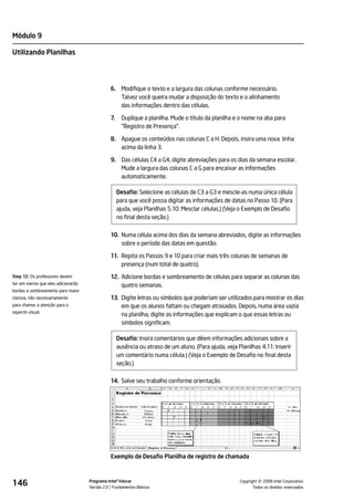 Módulo 9

Utilizando Planilhas




                                              6. Modifique o texto e a largura das colunas conforme necessário.
                                                 Talvez você queira mudar a disposição do texto e o alinhamento
                                                 das informações dentro das células.

                                              7.     Duplique a planilha. Mude o título da planilha e o nome na aba para
                                                     "Registro de Presença".

                                              8. Apague os conteúdos nas colunas C a H. Depois, insira uma nova linha
                                                 acima da linha 3.

                                              9. Das células C4 a G4, digite abreviações para os dias da semana escolar.
                                                 Mude a largura das colunas C a G para encaixar as informações
                                                 automaticamente.

                                                   Desafio: Selecione as células de C3 a G3 e mescle-as numa única célula
                                                   para que você possa digitar as informações de datas no Passo 10. (Para
                                                   ajuda, veja Planilhas 5.10: Mesclar células.) (Veja o Exemplo de Desafio
                                                   no final desta seção.)

                                              10. Numa célula acima dos dias da semana abreviados, digite as informações
                                                  sobre o período das datas em questão.

                                              11. Repita os Passos 9 e 10 para criar mais três colunas de semanas de
                                                  presença (num total de quatro).
Step 12: Os professores devem                 12. Adicione bordas e sombreamento de células para separar as colunas das
ter em mente que eles adicionarão                 quatro semanas.
bordas e sombreamento para maior
clareza, não necessariamente                  13. Digite letras ou símbolos que poderiam ser utilizados para mostrar os dias
para chamar a atenção para o                      em que os alunos faltam ou chegam atrasados. Depois, numa área vazia
aspecto visual.
                                                  na planilha, digite as informações que explicam o que essas letras ou
                                                  símbolos significam.

                                                   Desafio: Insira comentários que dêem informações adicionais sobre a
                                                   ausência ou atraso de um aluno. (Para ajuda, veja Planilhas 4.11: Inserir
                                                   um comentário numa célula.) (Veja o Exemplo de Desafio no final desta
                                                   seção.)

                                              14. Salve seu trabalho conforme orientação.




                                              Exemplo de Desafio Planilha de registro de chamada



146                                 Programa Intel® Educar
                                    Versão 2.0 Fundamentos Básicos                                              ©
                                                                                                      Copyright 2008 Intel Corporation.
                                                                                                             Todos os direitos reservados.
 