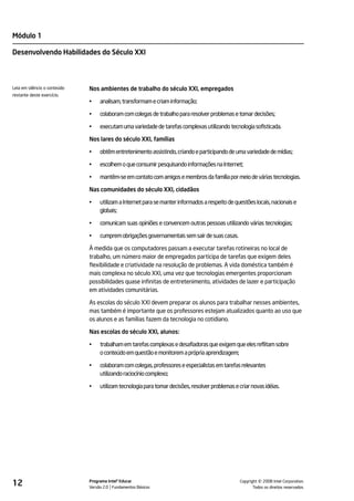 Módulo 1

Desenvolvendo Habilidades do Século XXI



Leia em silêncio o conteúdo   Nos ambientes de trabalho do século XXI, empregados
restante deste exercício.
                              •    analisam, transformam e criam informação;

                              •    colaboram com colegas de trabalho para resolver problemas e tomar decisões;

                              •    executam uma variedade de tarefas complexas utilizando tecnologia sofisticada.

                              Nos lares do século XXI, famílias

                              •    obtêm entretenimento assistindo, criando e participando de uma variedade de mídias;

                              •    escolhem o que consumir pesquisando informações na Internet;

                              •    mantêm-se em contato com amigos e membros da família por meio de várias tecnologias.

                              Nas comunidades do século XXI, cidadãos

                              •    utilizam a Internet para se manter informados a respeito de questões locais, nacionais e
                                   globais;

                              •    comunicam suas opiniões e convencem outras pessoas utilizando várias tecnologias;

                              •    cumprem obrigações governamentais sem sair de suas casas.

                              À medida que os computadores passam a executar tarefas rotineiras no local de
                              trabalho, um número maior de empregados participa de tarefas que exigem deles
                              flexibilidade e criatividade na resolução de problemas. A vida doméstica também é
                              mais complexa no século XXI, uma vez que tecnologias emergentes proporcionam
                              possibilidades quase infinitas de entretenimento, atividades de lazer e participação
                              em atividades comunitárias.

                              As escolas do século XXI devem preparar os alunos para trabalhar nesses ambientes,
                              mas também é importante que os professores estejam atualizados quanto ao uso que
                              os alunos e as famílias fazem da tecnologia no cotidiano.

                              Nas escolas do século XXI, alunos:

                              •    trabalham em tarefas complexas e desafiadoras que exigem que eles reflitam sobre
                                   o conteúdo em questão e monitorem a própria aprendizagem;

                              •    colaboram com colegas, professores e especialistas em tarefas relevantes
                                   utilizando raciocínio complexo;

                              •    utilizam tecnologia para tomar decisões, resolver problemas e criar novas idéias.




12                            Programa Intel® Educar
                              Versão 2.0 Fundamentos Básicos                                                ©
                                                                                                  Copyright 2008 Intel Corporation.
                                                                                                         Todos os direitos reservados.
 