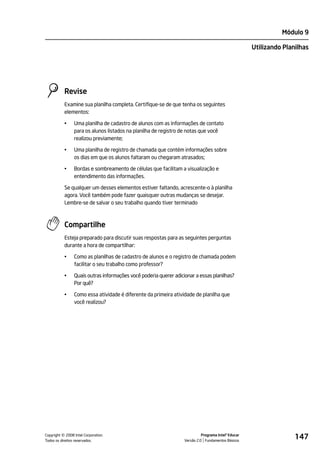 Módulo 9

                                                                                                     Utilizando Planilhas




           Revise
           Examine sua planilha completa. Certifique-se de que tenha os seguintes
           elementos:

           •    Uma planilha de cadastro de alunos com as informações de contato
                para os alunos listados na planilha de registro de notas que você
                realizou previamente;

           •    Uma planilha de registro de chamada que contém informações sobre
                os dias em que os alunos faltaram ou chegaram atrasados;

           •    Bordas e sombreamento de células que facilitam a visualização e
                entendimento das informações.

           Se qualquer um desses elementos estiver faltando, acrescente-o à planilha
           agora. Você também pode fazer quaisquer outras mudanças se desejar.
           Lembre-se de salvar o seu trabalho quando tiver terminado



           Compartilhe
           Esteja preparado para discutir suas respostas para as seguintes perguntas
           durante a hora de compartilhar:

           •    Como as planilhas de cadastro de alunos e o registro de chamada podem
                facilitar o seu trabalho como professor?

           •    Quais outras informações você poderia querer adicionar a essas planilhas?
                Por quê?

           •    Como essa atividade é diferente da primeira atividade de planilha que
                você realizou?




         ©
Copyright 2008 Intel Corporation.
Todos os direitos reservados.
                                                                            Programa Intel® Educar
                                                                  Versão 2.0 Fundamentos Básicos
                                                                                                                    147
 
