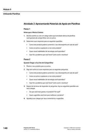 Módulo 9

Utilizando Planilhas




                       Atividade 2: Apresentando Materiais de Apoio em Planilhas

                       Passo 1
                       Antes que a Mostra Comece

                       1.   Decida sozinho ou com um colega sobre qual atividade eletiva de planilhas
                            você gostaria de compartilhar com os outros.

                       2. Determine suas respostas para as seguintes questões:

                            •    Como este produto poderia aumentar o seu desempenho em sala de aula?

                            •    Como os outros o ajudaram a criar este produto?

                            •    Quais novas habilidades de tecnologia você aprendeu?

                            •    Qual foi o problema que você teve? Como você o resolveu?


                       Passo 2
                       Quando Chegar a Sua Vez de Compartilhar

                       1.   Mostre o seu produto para os outros.

                       2. Diga aos outros as suas respostas para as seguintes perguntas:

                            •    Como este produto poderia aumentar o seu desempenho em sala de aula?

                            •    Como os outros o ajudaram a criar este produto?

                            •    Quais novas habilidades de tecnologia você aprendeu?

                            •    Qual foi o problema que você teve? Como você o resolveu?

                       3. Depois de terminar de responder às perguntas, faça as seguintes questões aos
                          seus colegas:

                            •    Do que você mais gostou no produto? Por quê?

                            •    Quais sugestões você tem para melhorar o produto?

                       4. Agradeça aos colegas por seus comentários e sugestões.




148                    Programa Intel® Educar
                       Versão 2.0 Fundamentos Básicos                                        ©
                                                                                   Copyright 2008 Intel Corporation.
                                                                                          Todos os direitos reservados.
 