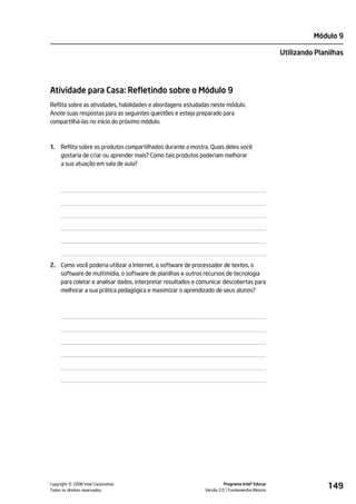 Módulo 9

                                                                                                Utilizando Planilhas




Atividade para Casa: Refletindo sobre o Módulo 9
Reflita sobre as atividades, habilidades e abordagens estudadas neste módulo.
Anote suas respostas para as seguintes questões e esteja preparado para
compartilhá-las no início do próximo módulo.



1.   Reflita sobre os produtos compartilhados durante a mostra. Quais deles você
     gostaria de criar ou aprender mais? Como tais produtos poderiam melhorar
     a sua atuação em sala de aula?




2. Como você poderia utilizar a Internet, o software de processador de textos, o
   software de multimídia, o software de planilhas e outros recursos de tecnologia
   para coletar e analisar dados, interpretar resultados e comunicar descobertas para
   melhorar a sua prática pedagógica e maximizar o aprendizado de seus alunos?




         ©
Copyright 2008 Intel Corporation.
Todos os direitos reservados.
                                                                       Programa Intel® Educar
                                                             Versão 2.0 Fundamentos Básicos
                                                                                                               149
 