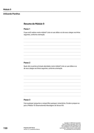 Módulo 9

Utilizando Planilhas




                       Resumo do Módulo 9

                       Passo 1
                       O que você realizou neste módulo? Liste as suas idéias e as de seus colegas nas linhas
                       seguintes, conforme orientação.




                       Passo 2
                       Quais são os pontos principais abordados neste módulo? Liste as suas idéias e as
                       de seus colegas nas linhas seguintes, conforme orientação.




                       Passo 3
                       Faça quaisquer perguntas e compartilhe quaisquer comentários. Estude e prepare-se
                       para o Módulo 10: Desenvolvendo Abordagens do Século XXI.




                                                                                                 ©
                                                                                       Copyright 2008 Intel Corporation.
                                                                                  Todos os direitos reservados. Intel é uma
                                                                                 marca comercial da Intel Corporation ou de
                                                                                 suas subsidiárias nos Estados Unidos e em
150                    Programa Intel® Educar
                       Versão 2.0 Fundamentos Básicos
                                                                             outros países. *Outras marcas e nomes podem
                                                                                       ser propriedade de outras empresas.
 