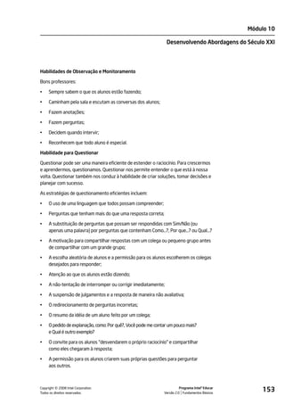 Módulo 10

                                                                Desenvolvendo Abordagens do Século XXI




Habilidades de Observação e Monitoramento

Bons professores:

•    Sempre sabem o que os alunos estão fazendo;

•    Caminham pela sala e escutam as conversas dos alunos;

•    Fazem anotações;

•    Fazem perguntas;

•    Decidem quando intervir;

•    Reconhecem que todo aluno é especial.

Habilidade para Questionar

Questionar pode ser uma maneira eficiente de estender o raciocínio. Para crescermos
e aprendermos, questionamos. Questionar nos permite entender o que está à nossa
volta. Questionar também nos conduz à habilidade de criar soluções, tomar decisões e
planejar com sucesso.

As estratégias de questionamento eficientes incluem:

•    O uso de uma linguagem que todos possam compreender;

•    Perguntas que tenham mais do que uma resposta correta;

•    A substituição de perguntas que possam ser respondidas com Sim/Não (ou
     apenas uma palavra) por perguntas que contenham Como…?, Por que…? ou Qual…?

•    A motivação para compartilhar respostas com um colega ou pequeno grupo antes
     de compartilhar com um grande grupo;

•    A escolha aleatória de alunos e a permissão para os alunos escolherem os colegas
     desejados para responder;

•    Atenção ao que os alunos estão dizendo;

•    A não-tentação de interromper ou corrigir imediatamente;

•    A suspensão de julgamentos e a resposta de maneira não avaliativa;

•    O redirecionamento de perguntas incorretas;

•    O resumo da idéia de um aluno feito por um colega;

•    O pedido de explanação, como: Por quê?, Você pode me contar um pouco mais?
     e Qual é outro exemplo?

•    O convite para os alunos "desvendarem o próprio raciocínio" e compartilhar
     como eles chegaram à resposta;

•    A permissão para os alunos criarem suas próprias questões para perguntar
     aos outros.




         ©
Copyright 2008 Intel Corporation.
Todos os direitos reservados.
                                                                        Programa Intel® Educar
                                                              Versão 2.0 Fundamentos Básicos
                                                                                                     153
 