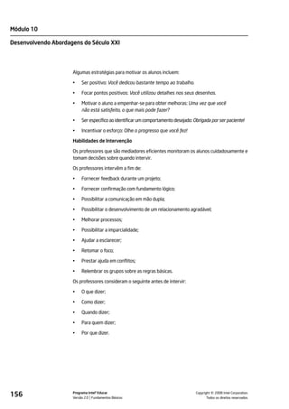 Módulo 10

Desenvolvendo Abordagens do Século XXI




                     Algumas estratégias para motivar os alunos incluem:

                     •    Ser positivo: Você dedicou bastante tempo ao trabalho.

                     •    Focar pontos positivos: Você utilizou detalhes nos seus desenhos.

                     •    Motivar o aluno a empenhar-se para obter melhoras: Uma vez que você
                          não está satisfeito, o que mais pode fazer?

                     •    Ser específico ao identificar um comportamento desejado: Obrigada por ser paciente!

                     •    Incentivar o esforço: Olhe o progresso que você fez!

                     Habilidades de Intervenção

                     Os professores que são mediadores eficientes monitoram os alunos cuidadosamente e
                     tomam decisões sobre quando intervir.

                     Os professores intervêm a fim de:

                     •    Fornecer feedback durante um projeto;

                     •    Fornecer confirmação com fundamento lógico;

                     •    Possibilitar a comunicação em mão dupla;

                     •    Possibilitar o desenvolvimento de um relacionamento agradável;

                     •    Melhorar processos;

                     •    Possibilitar a imparcialidade;

                     •    Ajudar a esclarecer;

                     •    Retomar o foco;

                     •    Prestar ajuda em conflitos;

                     •    Relembrar os grupos sobre as regras básicas.

                     Os professores consideram o seguinte antes de intervir:

                     •    O que dizer;

                     •    Como dizer;

                     •    Quando dizer;

                     •    Para quem dizer;

                     •    Por que dizer.




156                  Programa Intel® Educar
                     Versão 2.0 Fundamentos Básicos                                           ©
                                                                                    Copyright 2008 Intel Corporation.
                                                                                           Todos os direitos reservados.
 