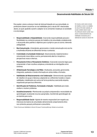 Módulo 1

                                                                                       Desenvolvendo Habilidades do Século XXI




Para ajudar o aluno a alcançar níveis de total participação em sua comunidade, os                                       Em resumo, assim como os locais
                                                                                                                        de trabalho, os lares e os cidadãos
professores devem concentrar-se nas habilidades para o século XXI1 relacionadas
                                                                                                                        do século XXI estão mudando, as
abaixo, as quais ajudarão o jovem a adaptar-se às constantes mudanças na sociedade
                                                                                                                        escolas também devem mudar.
e na tecnologia:                                                                                                        Os professores devem auxiliar seus
                                                                                                                        alunos no desenvolvimento das
                                                                                                                        habilidades necessárias para a
•    Responsabilidade e Adaptabilidade—Exercendo responsabilidade pessoal e                                             obtenção do sucesso no século XXI.

     flexibilidade nos contextos pessoal, de trabalho e da comunidade; estabelecendo
     e alcançando altos padrões e objetivos para si próprio e para os outros; tolerando
     ambigüidade.

•    Boa Comunicação—Entendendo, gerenciando e criando comunicação oral, escrita
     e multimídia eficiente em diferentes formas e contextos.

•    Criatividade e Curiosidade Intelectual—Desenvolvendo, implementando e
     comunicando novas idéias a outros; permanecendo aberto e receptivo a
     perspectivas novas e diversas.

•    Pensamento Crítico e Pensamento Sistêmico—Exercendo raciocínio lógico para
     compreender e fazer escolhas complexas; entendendo as interligações entre
     sistemas.

•    Alfabetização Tecnológica e de Mídia—Analisando, acessando, gerenciando,
     integrando, avaliando e criando informação em várias mídias e formatos.

•    Habilidades de Relacionamento e de Colaboração—Demonstrando capacidade
     de trabalhar em grupo e liderança; adaptando-se a diferentes funções e respon-
     sabilidades; trabalhando com outros de forma produtiva; exercendo empatia;
     respeitando perspectivas diferentes.

•    Identificação de Problemas, Formulação e Solução—Habilidade para isolar,
     analisar e resolver problemas.

•    Autodirecionamento—Monitorando sua própria compreensão e necessidades de
     aprendizagem, localizando recursos apropriados, transferindo aprendizagem de
     um domínio para outro.

•    Responsabilidade Social—Agindo de maneira responsável com respeito aos
     interesses da maioria da comunidade; demonstrando comportamento ético
     nos contextos pessoal, profissional e comunitário.
1Fonte: Parceria para Habilidades do Século XXI (www.21stcenturyskills.org). Utilizado com permissão.
1




         ©
Copyright 2008 Intel Corporation.
Todos os direitos reservados.
                                                                                               Programa Intel® Educar
                                                                                     Versão 2.0 Fundamentos Básicos
                                                                                                                                                         13
 