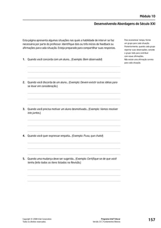 Módulo 10

                                                               Desenvolvendo Abordagens do Século XXI




Esta página apresenta algumas situações nas quais a habilidade de intervir se faz               Para economizar tempo, forme
                                                                                                um grupo para cada situação.
necessária por parte do professor. Identifique dois ou três inícios de feedback ou
                                                                                                Posteriormente, quando cada grupo
afirmações para cada situação. Esteja preparado para compartilhar suas respostas.
                                                                                                reportar suas observações, convide
                                                                                                o grupo todo para contribuir
                                                                                                com novas afirmações.
1. Quando você concorda com um aluno… (Exemplo: Bem observado!)                                 Não existe uma afirmação correta
                                                                                                para cada situação.




2. Quando você discorda de um aluno… (Exemplo: Devem existir outras idéias para
   se levar em consideração.)




3. Quando você precisa motivar um aluno desmotivado... (Exemplo: Vamos resolver
   isto juntos.)




4. Quando você quer expressar empatia… (Exemplo: Puxa, que chato!)




5. Quando uma mudança deve ser sugerida… (Exemplo: Certifique-se de que você
   tenha feito todos os itens listados na Revisão.)




         ©
Copyright 2008 Intel Corporation.
Todos os direitos reservados.
                                                                       Programa Intel® Educar
                                                             Versão 2.0 Fundamentos Básicos
                                                                                                                           157
 