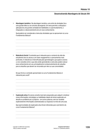 Módulo 10

                                                               Desenvolvendo Abordagens do Século XXI




•    Abordagem temática : Na abordagem temática, uma série de atividades foca
     uma grande idéia ou um conceito abrangente. Um tema permite a utilização e
     aplicação de uma grande variedade de habilidades e o aprofundamento, a
     integração e o desenvolvimento de um novo conhecimento.

     Qual poderia ser considerado o tema das atividades que se apresentam no curso
     Fundamentos Básicos?




•    Relevância Social: O conteúdo que é relevante para o contexto da vida dos
     estudantes leva os alunos a um maior engajamento e a pensamentos mais
     profundos. A relevância é intensificada pela aprendizagem, que ajuda os alunos
     a criar conexões entre o que eles estão aprendendo e como eles podem colocar
     esse conhecimento em uso, principalmente no desenvolvimento de soluções
     para os desafios que devem ser encarados por eles ou suas comunidades.



     De que forma o conteúdo apresentado no curso Fundamentos Básicos é
     relevante para você?




•    Exploração ativa: Os alunos estarão mais bem preparados para adquirir e lembrar
     novas informações, estratégias ou habilidades depois de terem explorado um
     desafio ou problema por si próprios - em outras palavras, sem ter recebido
     explicitamente informações sistematizadas ou respostas no início de uma aula.

     Que oportunidades de exploração ativa foram oferecidas para você dentro do
     curso Fundamentos Básicos?




         ©
Copyright 2008 Intel Corporation.
Todos os direitos reservados.
                                                                        Programa Intel® Educar
                                                              Versão 2.0 Fundamentos Básicos
                                                                                                     159
 