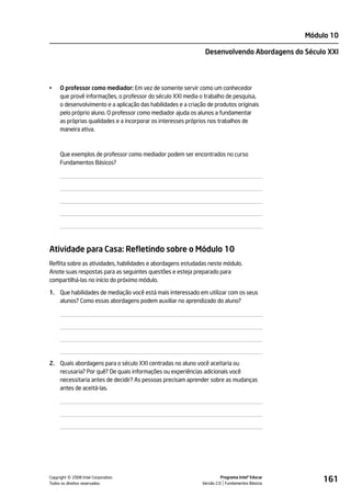Módulo 10

                                                                Desenvolvendo Abordagens do Século XXI




•    O professor como mediador: Em vez de somente servir como um conhecedor
     que provê informações, o professor do século XXI media o trabalho de pesquisa,
     o desenvolvimento e a aplicação das habilidades e a criação de produtos originais
     pelo próprio aluno. O professor como mediador ajuda os alunos a fundamentar
     as próprias qualidades e a incorporar os interesses próprios nos trabalhos de
     maneira ativa.



     Que exemplos de professor como mediador podem ser encontrados no curso
     Fundamentos Básicos?




Atividade para Casa: Refletindo sobre o Módulo 10
Reflita sobre as atividades, habilidades e abordagens estudadas neste módulo.
Anote suas respostas para as seguintes questões e esteja preparado para
compartilhá-las no início do próximo módulo.

1. Que habilidades de mediação você está mais interessado em utilizar com os seus
   alunos? Como essas abordagens podem auxiliar no aprendizado do aluno?




2. Quais abordagens para o século XXI centradas no aluno você aceitaria ou
   recusaria? Por quê? De quais informações ou experiências adicionais você
   necessitaria antes de decidir? As pessoas precisam aprender sobre as mudanças
   antes de aceitá-las.




         ©
Copyright 2008 Intel Corporation.
Todos os direitos reservados.
                                                                        Programa Intel® Educar
                                                              Versão 2.0 Fundamentos Básicos
                                                                                                     161
 