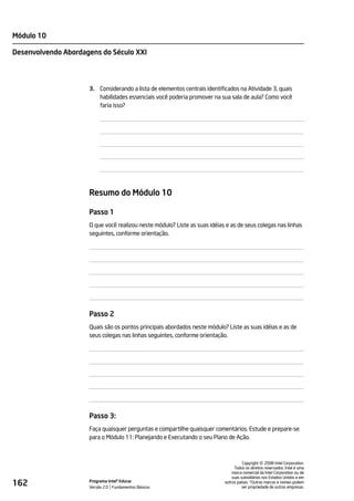 Módulo 10

Desenvolvendo Abordagens do Século XXI




                     3. Considerando a lista de elementos centrais identificados na Atividade 3, quais
                        habilidades essenciais você poderia promover na sua sala de aula? Como você
                        faria isso?




                     Resumo do Módulo 10

                     Passo 1
                     O que você realizou neste módulo? Liste as suas idéias e as de seus colegas nas linhas
                     seguintes, conforme orientação.




                     Passo 2
                     Quais são os pontos principais abordados neste módulo? Liste as suas idéias e as de
                     seus colegas nas linhas seguintes, conforme orientação.




                     Passo 3:
                     Faça quaisquer perguntas e compartilhe quaisquer comentários. Estude e prepare-se
                     para o Módulo 11: Planejando e Executando o seu Plano de Ação.




                                                                                               ©
                                                                                     Copyright 2008 Intel Corporation.
                                                                                Todos os direitos reservados. Intel é uma
                                                                               marca comercial da Intel Corporation ou de
                                                                               suas subsidiárias nos Estados Unidos e em
162                  Programa Intel® Educar
                     Versão 2.0 Fundamentos Básicos
                                                                           outros países. *Outras marcas e nomes podem
                                                                                     ser propriedade de outras empresas.
 