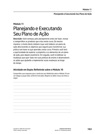 Módulo 11

                                                           Planejando e Executando Seu Plano de Ação




Módulo 11

Planejando e Executando
Seu Plano de Ação
Descrição: Você começou pelo planejamento antes de fazer, revisar
e compartilhar os produtos que criou neste curso. Da mesma
maneira, o intuito deste módulo é que você elabore um plano de
ação descrevendo os objetivos que seguirá para transformar sua
prática com base no que aprendeu neste curso. Primeiro você terá
a oportunidade de explorar o propósito e os elementos de um plano
de ação, para depois examiná-lo. Em seguida, você irá delinear as
mudanças que quer fazer em suas práticas de ensino e desenvolverá
as ações que ajudarão a implementar essas mudanças ao longo
do tempo.


Atividade em Dupla: Refletindo sobre o Módulo 10
Compartilhe suas respostas para a tarefa de casa: Refletindo sobre o Módulo 10 com
um colega ou grupo todo, conforme instruções. Registre as idéias novas nas linhas a
seguir.




         ©
Copyright 2008 Intel Corporation.
Todos os direitos reservados.
                                                                       Programa Intel® Educar
                                                             Versão 2.0 Fundamentos Básicos
                                                                                                    163
 
