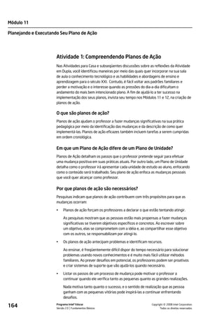 Módulo 11

Planejando e Executando Seu Plano de Ação




                      Atividade 1: Compreendendo Planos de Ação
                      Nas Atividades para Casa e subseqüentes discussões sobre as reflexões da Atividade
                      em Dupla, você identificou maneiras por meio das quais quer incorporar na sua sala
                      de aula o conhecimento tecnológico e as habilidades e abordagens de ensino e
                      aprendizagem para o século XXI. Contudo, é fácil voltar aos padrões familiares e
                      perder a motivação e o interesse quando as pressões do dia-a-dia dificultam o
                      andamento do mais bem intencionado plano. A fim de ajudá-lo a ter sucesso na
                      implementação dos seus planos, invista seu tempo nos Módulos 11 e 12, na criação de
                      planos de ação.

                      O que são planos de ação?
                      Planos de ação ajudam o professor a fazer mudanças significativas na sua prática
                      pedagógica por meio da identificação das mudanças e da descrição de como quer
                      implementá-las. Planos de ação eficazes também incluem tarefas a serem cumpridas
                      em ordem cronológica.


                      Em que um Plano de Ação difere de um Plano de Unidade?
                      Planos de Ação detalham os passos que o professor pretende seguir para efetuar
                      uma mudança positiva em suas práticas atuais. Por outro lado, um Plano de Unidade
                      detalha como o professor irá apresentar cada unidade de estudo ao aluno, enfocando
                      como o conteúdo será trabalhado. Seu plano de ação enfoca as mudanças pessoais
                      que você quer alcançar como professor.


                      Por que planos de ação são necessários?
                      Pesquisas indicam que planos de ação contribuem com três propósitos para que as
                      mudanças ocorram:

                      •    Planos de ação forçam os professores a declarar o que estão tentando atingir.

                           As pesquisas mostram que as pessoas estão mais propensas a fazer mudanças
                           significativas se tiverem objetivos específicos e concretos. Ao escrever sobre
                           um objetivo, elas se comprometem com a idéia e, ao compartilhar esse objetivo
                           com os outros, se responsabilizam por atingi-lo.

                      •    Os planos de ação antecipam problemas e identificam recursos.

                           Ao ensinar, é freqüentemente difícil dispor do tempo necessário para solucionar
                           problemas usando novos conhecimentos e é muito mais fácil utilizar métodos
                           familiares. Ao prever desafios em potencial, os professores podem ser proativos
                           e criar sistemas de suporte que vão ajudá-los quando necessário.

                      •    Listar os passos de um processo de mudança pode motivar o professor a
                           continuar quando ele verifica tanto as pequenas quanto as grandes realizações.

                           Nada motiva tanto quanto o sucesso, e o sentido de realização que as pessoa
                           ganham com as pequenas vitórias pode inspirá-las a continuar enfrentando
                           desafios.

164                   Programa Intel® Educar
                      Versão 2.0 Fundamentos Básicos                                        ©
                                                                                  Copyright 2008 Intel Corporation.
                                                                                         Todos os direitos reservados.
 