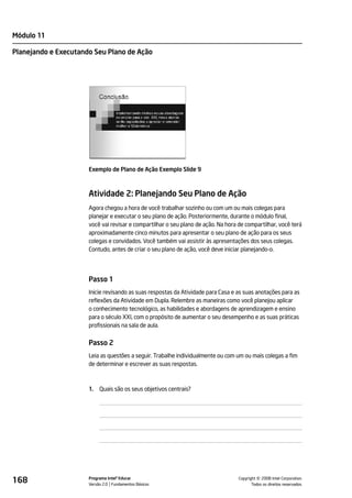 Módulo 11

Planejando e Executando Seu Plano de Ação




                      Exemplo de Plano de Ação Exemplo Slide 9



                      Atividade 2: Planejando Seu Plano de Ação
                      Agora chegou a hora de você trabalhar sozinho ou com um ou mais colegas para
                      planejar e executar o seu plano de ação. Posteriormente, durante o módulo final,
                      você vai revisar e compartilhar o seu plano de ação. Na hora de compartilhar, você terá
                      aproximadamente cinco minutos para apresentar o seu plano de ação para os seus
                      colegas e convidados. Você também vai assistir às apresentações dos seus colegas.
                      Contudo, antes de criar o seu plano de ação, você deve iniciar planejando-o.




                      Passo 1
                      Inicie revisando as suas respostas da Atividade para Casa e as suas anotações para as
                      reflexões da Atividade em Dupla. Relembre as maneiras como você planejou aplicar
                      o conhecimento tecnológico, as habilidades e abordagens de aprendizagem e ensino
                      para o século XXI, com o propósito de aumentar o seu desempenho e as suas práticas
                      profissionais na sala de aula.


                      Passo 2
                      Leia as questões a seguir. Trabalhe individualmente ou com um ou mais colegas a fim
                      de determinar e escrever as suas respostas.



                      1.   Quais são os seus objetivos centrais?




168                   Programa Intel® Educar
                      Versão 2.0 Fundamentos Básicos                                         ©
                                                                                   Copyright 2008 Intel Corporation.
                                                                                          Todos os direitos reservados.
 