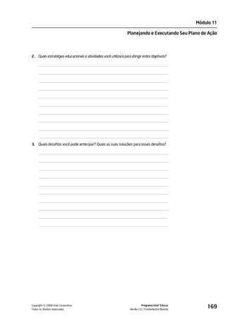 Módulo 11

                                                                Planejando e Executando Seu Plano de Ação




2. Quais estratégias educacionais e atividades você utilizará para atingir estes objetivos?




3. Quais desafios você pode antecipar? Quais as suas soluções para esses desafios?




         ©
Copyright 2008 Intel Corporation.
Todos os direitos reservados.
                                                                            Programa Intel® Educar
                                                                  Versão 2.0 Fundamentos Básicos
                                                                                                         169
 