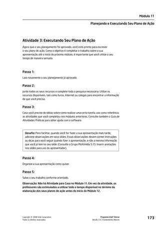 Módulo 11

                                                             Planejando e Executando Seu Plano de Ação




Atividade 3: Executando Seu Plano de Ação
Agora que o seu planejamento foi aprovado, você está pronto para escrever
o seu plano de ação. Como o objetivo é completar o trabalho sobre a sua
apresentação até o início do próximo módulo, é importante que você utilize o seu
tempo de maneira sensata.




Passo 1:
Leia novamente o seu planejamento já aprovado.


Passo 2:
Junte todos os seus recursos e complete toda a pesquisa necessária. Utilize os
recursos disponíveis, tais como livros, Internet ou colegas para encontrar a informação
de que você precisa.


Passo 3:
Caso você precise de idéias sobre como realizar uma certa tarefa, use como referência
as atividades que você completou nos módulos anteriores. Consulte também o Guia de
Atividades Práticas para obter ajuda com o software.



  Desafio: Para facilitar, quando você for fazer a sua apresentação mais tarde,
  adicione observações em seus slides. Essas observações devem conter instruções
  ou dicas para você seguir quando fizer a apresentação, e não a mesma informação
  que você já tem no seu slide. (Consulte o Grupo Multimídia 5.15: Inserir anotações
  nos slides para uso do apresentador).


Passo 4:
Organize a sua apresentação como quiser.


Passo 5:
Salve o seu trabalho conforme orientado.

Observação: Não há Atividade para Casa no Módulo 11. Em vez da atividade, os
professores são estimulados a utilizar todo o tempo disponível no término da
elaboração dos seus planos de ação antes do início do Módulo 12.




         ©
Copyright 2008 Intel Corporation.
Todos os direitos reservados.
                                                                        Programa Intel® Educar
                                                              Versão 2.0 Fundamentos Básicos
                                                                                                     173
 