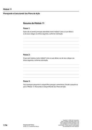 Módulo 11

Planejando e Executando Seu Plano de Ação




                      Resumo do Módulo 11

                      Passo 1:
                      Quais são os pontos principais abordados neste módulo? Liste as suas idéias e
                      as de seus colegas nas linhas seguintes, conforme orientação.




                      Passo 2:
                      O que você realizou neste módulo? Liste as suas idéias e as de seus colegas nas
                      linhas seguintes, conforme orientação.




                      Passo 3:
                      Faça quaisquer perguntas e compartilhe quaisquer comentários. Estude e prepare-se
                      para o Módulo 12: Revisando e Compartilhando Seu Plano de Ação.




                                                                                                ©
                                                                                      Copyright 2008 Intel Corporation.
                                                                                 Todos os direitos reservados. Intel é uma
                                                                                marca comercial da Intel Corporation ou de
                                                                                suas subsidiárias nos Estados Unidos e em
174                   Programa Intel® Educar
                      Versão 2.0 Fundamentos Básicos
                                                                            outros países. *Outras marcas e nomes podem
                                                                                      ser propriedade de outras empresas.
 