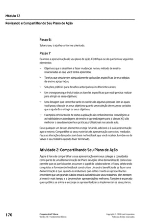 Módulo 12

Revisando e Compartilhando Seu Plano de Ação




                      Passo 6:
                      Salve o seu trabalho conforme orientado.


                      Passo 7
                      Examine a apresentação do seu plano de ação. Certifique-se de que tem os seguintes
                      elementos:

                      •    Objetivos que o desafiem a fazer mudanças no seu método de ensino
                           relacionadas ao que você tenha aprendido;

                      •    Tarefas que descrevam adequadamente aplicações específicas de estratégias
                           de ensino apropriadas;

                      •    Soluções práticas para desafios antecipados em diferentes áreas;

                      •    Um cronograma que inclui todas as tarefas específicas que você precisa realizar
                           para atingir os seus objetivos;

                      •    Uma listagem que contenha tanto os nomes de algumas pessoas com as quais
                           você possa discutir os seus objetivos quanto uma coleção de recursos variados
                           que o ajudarão a atingir os seus objetivos;

                      •    Exemplos convincentes de como a aplicação de conhecimentos tecnológicos e
                           as habilidades e abordagens de ensino e aprendizagem para o século XXI vão
                           melhorar o seu desempenho e práticas profissionais na sala de aula.

                      Caso qualquer um desses elementos esteja faltando, adicione-o à sua apresentação
                      agora mesmo. Compartilhe os seus materiais de apresentação com o seu mediador.
                      Faça as alterações desejadas com base no feedback que você receber. Lembre-se de
                      salvar o seu trabalho quando tiver terminado.



                      Atividade 2: Compartilhando Seu Plano de Ação
                      Agora é hora de compartilhar a sua apresentação com seus colegas e convidados
                      como parte de uma Demonstração de Plano de Ação. Uma demonstração como essa
                      permite que os participantes assumam o papel de colaboradores críticos, celebrando
                      conquistas e fornecendo feedback construtivo. Um outro benefício de se fazer uma
                      demonstração é que, quando os indivíduos que estão criando as apresentações
                      entendem que um grande público estará assistindo aos seus trabalhos, eles tendem
                      a investir mais tempo e a desenvolver apresentações melhores. Também é esperado
                      que o público se anime e encoraje os apresentadores a implementar os seus planos.




176                   Programa Intel® Educar
                      Versão 2.0 Fundamentos Básicos                                         ©
                                                                                   Copyright 2008 Intel Corporation.
                                                                                          Todos os direitos reservados.
 