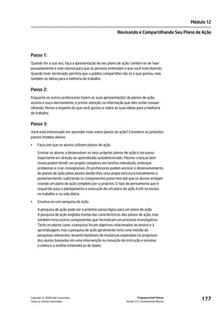 Módulo 12

                                                        Revisando e Compartilhando Seu Plano de Ação




Passo 1:
Quando for a sua vez, faça a apresentação do seu plano de ação. Lembre-se de falar
pausadamente e com clareza para que as pessoas entendam o que você está dizendo.
Quando tiver terminado, permita que o público compartilhe não só o que gostou, mas
também as idéias para a melhoria do trabalho.


Passo 2:
Enquanto os outros professores fazem as suas apresentações de planos de ação,
assista e ouça atentamente, e preste atenção na informação que eles estão compar-
tilhando. Pense a respeito do que você gostou e sobre as suas idéias para a melhoria
do trabalho.


Passo 3:
Você está interessado em aprender mais sobre planos de ação? Considere os próximos
passos listados abaixo.

•    Faça com que os alunos utilizem planos de ação.

     Ensinar os alunos a desenvolver os seus próprios planos de ação é um passo
     importante em direção ao aprendizado autodirecionado. Mesmo crianças bem
     novas podem dividir um projeto complexo em tarefas individuais, antecipar
     problemas e criar cronogramas. Os professores podem ancorar o desenvolvimento
     de planos de ação pelos alunos dando-lhes uma ampla estrutura inicialmente e
     posteriormente, subtraindo os componentes prescritos até que os alunos estejam
     criando um plano de ação completo por si próprios. O tipo de pensamento que é
     requerido para o planejamento e execução de um plano de ação é útil na escola,
     no trabalho e na vida diária.

•    Envolva-se com pesquisa de ação.

     A pesquisa de ação pode ser o próximo passo lógico para um plano de ação.
     A pesquisa de ação engloba muitas das características dos planos de ação, mas
     também inclui outros componentes que formalizam um processo investigativo.
     Tanto os planos como a pesquisa focam objetivos relacionados ao ensino e à
     aprendizagem, mas a pesquisa de ação geralmente inclui uma revisão de
     pesquisas relevantes, levanta hipóteses de mudanças esperadas no progresso
     dos alunos baseadas em uma intervenção ou inovação de instrução e envolve
     a coleta e a análise sistemáticas de dados




         ©
Copyright 2008 Intel Corporation.
Todos os direitos reservados.
                                                                       Programa Intel® Educar
                                                             Versão 2.0 Fundamentos Básicos
                                                                                                    177
 