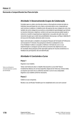 Módulo 12

Revisando e Compartilhando Seu Plano de Ação




                                  Atividade 3: Desenvolvendo Grupos de Colaboração
                                  Considere gerar ou obter uma lista dos nomes e informação de contato de todos os
                                  indivíduos que participam do curso. Após a conclusão deste curso, é esperado que
                                  você continue a colaborar e trabalhar junto não apenas dos seus colegas de curso, mas
                                  também de outros colegas da sua escola ou comunidade de aprendizagem que tenham
                                  os mesmos interesses e objetivos. Lembre-se de que essas pessoas podem ajudar a
                                  motivá-lo e mantê-lo responsável por implementar o seu plano de ação. Caso você
                                  necessite de apoio que vá além das possibilidades desse grupo, verifique o Apêndice B
                                  em busca de informações adicionais sobre recursos.

                                  Agora você está apto a completar uma pequena Pesquisa de Formação de Professores
                                  com duração de 15 minutos. Essa pesquisa se destina à avaliação do curso.
                                  O seu feedback é valioso e vai ajudar a melhorar o formato do curso e a sua
                                  implementação e a assegurar que ele venha ao encontro dos objetivos do curso.
                                  Os resultados dessa pesquisa serão reportados apenas em resumos estatísticos e o
                                  feedback dos participantes não será identificado.



                                  Atividade 4: Concluindo o Curso

                                  Passo 1
                                  Organize o seu trabalho.

Tenha os certificados de          Talvez você tenha de salvar o trabalho feito durante o curso Intel® Educar
conclusão disponíveis e prontos   Fundamentos Básicos em um local específico. Depois de ter feito isso, remova todos
para distribuição.                os arquivos que você criou ou adicionou durante o curso no seu computador.
                                  Organize o seu trabalho conforme necessário.


                                  Passo 2
                                  Celebre as suas conquistas.

                                  Receba o seu certificado. Parabéns por ter completado este curso com sucesso!




178                               Programa Intel® Educar
                                  Versão 2.0 Fundamentos Básicos                                       ©
                                                                                             Copyright 2008 Intel Corporation.
                                                                                                    Todos os direitos reservados.
 