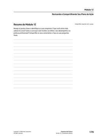 Módulo 12

                                                      Revisando e Compartilhando Seu Plano de Ação




Resumo do Módulo 12                                                                           Compartilhe respostas com o grupo.


Reveja os pontos-chave e identifique as suas conquistas. O que você achou mais
valioso no curso? Como o curso que você recebeu vai afetar o seu desempenho e as
práticas profissionais? Compartilhe os seus comentários e faça as suas perguntas
finais.




         ©
Copyright 2008 Intel Corporation.
All rights reserved.
                                                                     Programa Intel® Educar
                                                           Versão 2.0 Fundamentos Básicos
                                                                                                                        179
 
