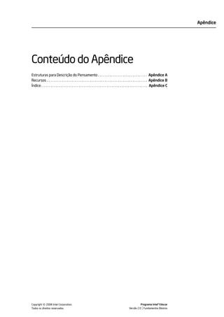 Apêndice




Conteúdo do Apêndice
Estruturas para Descrição do Pensamento . . . . . . . . . . . . . . . . . . . . . . . . . . . . . . Apêndice A
Recursos . . . . . . . . . . . . . . . . . . . . . . . . . . . . . . . . . . . . . . . . . . . . . . . . . . . . . . . . . . . . . Apêndice B
Índice. . . . . . . . . . . . . . . . . . . . . . . . . . . . . . . . . . . . . . . . . . . . . . . . . . . . . . . . . . . . . . . . . Apêndice C




            ©
Copyright 2008 Intel Corporation.
Todos os direitos reservados.
                                                                                                                  Programa Intel® Educar
                                                                                                        Versão 2.0 Fundamentos Básicos
 