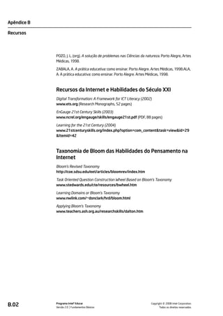 Apêndice B

Recursos




             POZO, J. L. (org). A solução de problemas nas Ciências da natureza. Porto Alegre, Artes
             Médicas, 1998.

             ZABALA, A. A prática educativa: como ensinar. Porto Alegre. Artes Médicas, 1998.ALA,
             A. A prática educativa: como ensinar. Porto Alegre. Artes Médicas, 1998.



             Recursos da Internet e Habilidades do Século XXI
             Digital Transformation: A Framework for ICT Literacy (2002)
             www.ets.org (Research Monographs, 52 pages)

             EnGauge 21st Century Skills (2003)
             www.ncrel.org/engauge/skills/engauge21st.pdf (PDF, 88 pages)

             Learning for the 21st Century (2004)
             www.21stcenturyskills.org/index.php?option=com_content&task=view&id=29
             &Itemid=42



             Taxonomia de Bloom das Habilidades do Pensamento na
             Internet
             Bloom’s Revised Taxonomy
             http://coe.sdsu.edu/eet/articles/bloomrev/index.htm

             Task Oriented Question Construction Wheel Based on Bloom's Taxonomy
             www.stedwards.edu/cte/resources/bwheel.htm

             Learning Domains or Bloom's Taxonomy
             www.nwlink.com/~donclark/hrd/bloom.html

             Applying Bloom's Taxonomy
             www.teachers.ash.org.au/researchskills/dalton.htm




B.02         Programa Intel® Educar
             Versão 2.0 Fundamentos Básicos                                         ©
                                                                          Copyright 2008 Intel Corporation.
                                                                                 Todos os direitos reservados.
 