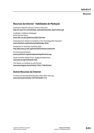 Apêndice B

                                                                                                Recursos




Recursos da Internet - Habilidades de Mediação
Coaching to Improve Classroom Literacy Instruction
http://cri.cps.k12.il.us/workshop_materials/classroom_observations.ppt

Facilitation: A Different Pedagogy?
By Ms Shu Moo Yoong
www.cdtl.nus.edu.sg/link/mar2002/tm4.htm

Graduating from Teacher to Facilitator in the Technology-Rich Classroom
www.4teachers.org/testimony/webb/index.shtml

Introduction to Teaching: Facilitation Skills
http://discovery.rp.edu.sg/home/CED/facilitators/skills.htm

On Giving Good Directions
www.youthlearn.org/learning/teaching/directions.asp

Starter Activities: Belief Circles—Suggested Statements
www.sda-uk.org/statements.html

The Teacher as Facilitator by Vito Perrone
www.learningpod.com/article/0,1120,5-2166,00.html



Outros Recursos da Internet
A Lexicon of Learning: What Educators Mean When They Say…
www.ascd.org/cms/index.cfm?TheViewID=1112




         ©
Copyright 2008 Intel Corporation.
Todos os direitos reservados.
                                                                      Programa Intel® Educar
                                                            Versão 2.0 Fundamentos Básicos
                                                                                                    B.03
 