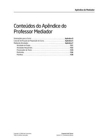 Apêndice do Mediador




Conteúdos do Apêndice do
Professor Mediador
Orientações para o Curso . . . . . . . . . . . . . . . . . . . . . . . . . . . . . . . . . . . . . . . . . . . . . . Apêndice D
Lista de Verificação da Preparação do Curso. . . . . . . . . . . . . . . . . . . . . . . . . . . . . Apêndice E
Mediando Atividades . . . . . . . . . . . . . . . . . . . . . . . . . . . . . . . . . . . . . . . . . . . . . . . . . . Apêndice F
     Atividade em Dupla. . . . . . . . . . . . . . . . . . . . . . . . . . . . . . . . . . . . . . . . . . . . . . . . . . . . . . . F.01
     Atividades Requeridas. . . . . . . . . . . . . . . . . . . . . . . . . . . . . . . . . . . . . . . . . . . . . . . . . . . . F.02
     Processador de Texto . . . . . . . . . . . . . . . . . . . . . . . . . . . . . . . . . . . . . . . . . . . . . . . . . . . . F.04
     Multimídia . . . . . . . . . . . . . . . . . . . . . . . . . . . . . . . . . . . . . . . . . . . . . . . . . . . . . . . . . . . . . . . F.06
     Planilhas. . . . . . . . . . . . . . . . . . . . . . . . . . . . . . . . . . . . . . . . . . . . . . . . . . . . . . . . . . . . . . . . . F.08




            ©
Copyright 2008 Intel Corporation.
Todos os direitos reservados.
                                                                                                                    Programa Intel® Educar
                                                                                                          Versão 2.0 Fundamentos Básicos
 