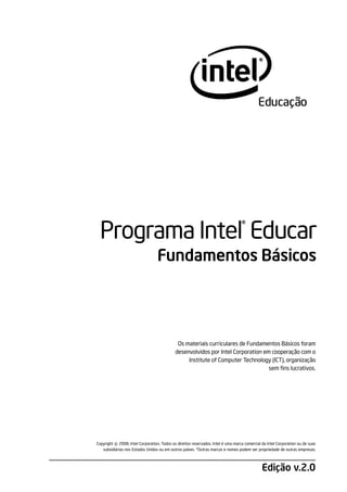 ®
  Programa Intel Educar
                                  Fundamentos Básicos




                                             Os materiais curriculares de Fundamentos Básicos foram
                                            desenvolvidos por Intel Corporation em cooperação com o
                                                 Institute of Computer Technology (ICT), organização
                                                                                  sem fins lucrativos.




         ©
Copyright 2008, Intel Corporation. Todos os direitos reservados. Intel é uma marca comercial da Intel Corporation ou de suas
   subsidiárias nos Estados Unidos ou em outros países. *Outras marcas e nomes podem ser propriedade de outras empresas.



                                                                                             Edição v.2.0
 