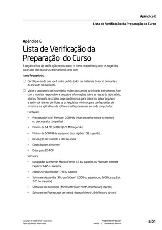 Apêndice E

                                                                Lista de Verificação da Preparação do Curso




Apêndice E

Lista de Verificação da
Preparação do Curso
A seguinte lista de verificação mostra tanto os itens requeridos quanto os sugeridos
para fazer com que o seu treinamento corra bem.

Itens Requeridos:

     Certifique-se de que você tenha pedido todos os materiais do curso bem antes
     do início do treinamento.

     Visite o laboratório de informática muitos dias antes do início do treinamento. Fale
     com o monitor responsável e descubra informações sobre as regras do laboratório,
     senhas, firewalls, restrições ou procedimentos para baixar ou salvar arquivos
     e assim por diante. Verifique se os requisitos mínimos para configurações de
     sistema e os aplicativos de software estão presentes em cada computador:

     Hardware

     •     Processador Intel® Pentium® 200 MHz (nível de performance ou melhor)
           ou processador compatível

      •    Mínimo de 64 MB de RAM (128 MB sugerido)

     •     Mínimo de 500 MB de espaço no disco rígido (1GB sugerido)

     •     Resolução de tela 800 x 600 ou acima

     •     Conexão com a Internet

     •     Drive para CD-ROM

     Software

     •     Navegador da Internet Mozilla Firefox 1.5 ou superior, ou Microsoft Internet
           Explorer 6.0* ou superior.

     •     Adobe Acrobat Reader* 7.0 ou superior

     •     Software de planilha ( Microsoft Excel* 2000 ou superior, ou BrOffice.org Calc
           2.0* ou superior)

     •     Software de multimídia ( Microsoft PowerPoint*, BrOffice.org Impress)

     •     Software de Processador de texto ( Microsoft Word*, BrOffice.org Writer)




          ©
Copyright 2008 Intel Corporation.
Todos os direitos reservados.
                                                                          Programa Intel® Educar
                                                                Versão 2.0 Fundamentos Básicos
                                                                                                        E.01
 