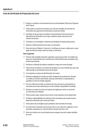 Apêndice E

Lista de Verificação da Preparação do Curso




                            Prepare e verifique o funcionamento do Guia de Atividades Práticas do Programa
                            Intel® Educar.

                            Tenha todos os números de contato com você, por exemplo, do consultor de
                            informática, do supervisor de informática e assim por diante.

                            Certifique-se de que haja um telefone funcionando (com linha externa) no
                            laboratório de informática e/ou traga o telefone celular; descubra se há
                            números de acesso.

                            Verifique se as estratégias e materiais da Atividade em Dupla estão prontos.

                            Imprima a folha de presença das aulas, se necessário.

                            Antes de iniciar o Módulo 2: Exercício 2, certifique-se de que o atalho para o nave-
                            gador de Internet esteja visível em todos os monitores.

                       Itens Sugeridos:

                            Priorize cada atividade requerida, seguindo os passos para fazer um modelo que
                            possa ser compartilhado com os professores. Dê preferência para exemplos reais,
                            sempre que possível.

                            Verifique a utilização da máquina copiadora e traga uma resma de papel.

                            Utilize fichas vermelhas, um sistema de bandeiras ou outro método para que você
                            saiba quando os participantes precisam de ajuda.

                            Crie etiquetas ou placas de identificação com nomes.

                            Distribua avaliações de reação para obter feedbacks dos professores. Recolha
                            os cartões ao final de cada módulo, fazendo comentários e respondendo às
                            questões no início do módulo seguinte.

                            Crie uma folha de inscrição; no primeiro dia, faça com que os participantes se
                            inscrevam para trazer alimento para um dos módulos; disponibilize as bebidas.

                            Distribua um mapa e/ou lista com lugares da região para comer se você tiver
                            um intervalo para refeições.

                            Tenha canetas, lápis, canetas marca-texto e notas adesivas extras disponíveis.

                            Verifique a disponibilidade de materiais como marcadores para quadro branco,
                            papel para impressão, giz e assim por diante.

                            Tenha planos de contingência para problemas técnicos/falta de energia.

                            Se você estiver treinando num local que não é o seu, fale com o vigilante e com o
                            secretário, apresente-se, confirme datas e horários de início e fim.

                            Entre em contato com os participantes para assegurar que eles saibam detalhes
                            do curso.




E.02                   Programa Intel® Educar
                       Versão 2.0 Fundamentos Básicos                                           ©
                                                                                      Copyright 2008 Intel Corporation.
                                                                                             Todos os direitos reservados.
 