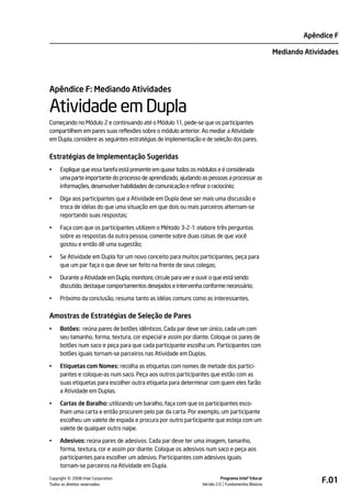 Apêndice F

                                                                                                   Mediando Atividades




Apêndice F: Mediando Atividades

Atividade em Dupla
Começando no Módulo 2 e continuando até o Módulo 11, pede-se que os participantes
compartilhem em pares suas reflexões sobre o módulo anterior. Ao mediar a Atividade
em Dupla, considere as seguintes estratégias de implementação e de seleção dos pares.


Estratégias de Implementação Sugeridas
•    Explique que essa tarefa está presente em quase todos os módulos e é considerada
     uma parte importante do processo de aprendizado, ajudando as pessoas a processar as
     informações, desenvolver habilidades de comunicação e refinar o raciocínio;

•    Diga aos participantes que a Atividade em Dupla deve ser mais uma discussão e
     troca de idéias do que uma situação em que dois ou mais parceiros alternam-se
     reportando suas respostas;

•    Faça com que os participantes utilizem o Método 3-2-1: elabore três perguntas
     sobre as respostas da outra pessoa, comente sobre duas coisas de que você
     gostou e então dê uma sugestão;

•    Se Atividade em Dupla for um novo conceito para muitos participantes, peça para
     que um par faça o que deve ser feito na frente de seus colegas;

•    Durante a Atividade em Dupla, monitore, circule para ver e ouvir o que está sendo
     discutido, destaque comportamentos desejados e intervenha conforme necessário;

•    Próximo da conclusão, resuma tanto as idéias comuns como as interessantes.


Amostras de Estratégias de Seleção de Pares
•    Botões: reúna pares de botões idênticos. Cada par deve ser único, cada um com
     seu tamanho, forma, textura, cor especial e assim por diante. Coloque os pares de
     botões num saco e peça para que cada participante escolha um. Participantes com
     botões iguais tornam-se parceiros nas Atividade em Duplas.

•    Etiquetas com Nomes: recolha as etiquetas com nomes de metade dos partici-
     pantes e coloque-as num saco. Peça aos outros participantes que estão com as
     suas etiquetas para escolher outra etiqueta para determinar com quem eles farão
     a Atividade em Duplas.

•    Cartas de Baralho: utilizando um baralho, faça com que os participantes esco-
     lham uma carta e então procurem pelo par da carta. Por exemplo, um participante
     escolheu um valete de espada e procura por outro participante que esteja com um
     valete de qualquer outro naipe.

•    Adesivos: reúna pares de adesivos. Cada par deve ter uma imagem, tamanho,
     forma, textura, cor e assim por diante. Coloque os adesivos num saco e peça aos
     participantes para escolher um adesivo. Participantes com adesivos iguais
     tornam-se parceiros na Atividade em Dupla.

         ©
Copyright 2008 Intel Corporation.
Todos os direitos reservados.
                                                                          Programa Intel® Educar
                                                                Versão 2.0 Fundamentos Básicos
                                                                                                                 F.01
 
