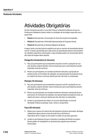 Apêndice F

Mediando Atividades




                      Atividades Obrigatórias
                      Há três momentos durante o curso Intel® Educar Fundamentos Básicos em que os
                      Professores Mediadores devem mediar as atividades de tecnologia requeridas com o
                      grupo todo:

                      •    Módulo 4: Descobrindo o Processador de Texto (Formulário de Avaliação)

                      •    Módulo 6: Descobrindo a Multimídia (Apresentação do Programa Anual)

                      •    Módulo 8: Descobrindo as Planilhas (Registro de Notas)

                      A seguir temos uma descrição da seqüência em que os eventos de aprendizado devem
                      ocorrer. O tempo aproximado para cada evento de aprendizado aparece entre parênte-
                      ses. Detalhes específicos relacionados a cada atividade podem ser encontrados dentro
                      das notas de margem desta apostila.


                      Parágrafo Introdutório (5 minutos)
                      1.   Peça aos participantes que acompanhem enquanto você lê o parágrafo em voz
                           alta. Quando surgirem dúvidas, reserve tempo para que os participantes possam
                           responder antes de continuar.

                      2. Mostre aos participantes um exemplo localmente relevante e apropriado do
                         produto (como um formulário de avaliação, uma apresentação do programa anual,
                         um registro de notas e assim por diante) que eles vão fazer no computador.


                      Planeje (10 minutos)
                      1.   Peça aos participantes que acompanhem enquanto você lê o parágrafo em voz
                           alta. Quando surgirem dúvidas, reserve tempo para que os participantes possam
                           responder antes de continuar.

                      2. Mostre aos participantes um exemplo localmente relevante e apropriado do pro-
                         duto (como um formulário de avaliação, uma apresentação do programa anual, um
                         registro de notas e assim por diante) que eles vão fazer no computador.

                      3. Lembre os participantes de utilizar os recursos identificados no Guia de
                         Atividades Práticas ao planejar, fazer, revisar e compartilhar.


                      Faça (30 minutos)
                      1.   Depois que os planos da maioria dos participantes estiverem aprovados, destaque
                           rapidamente alguns passos-chave da seção Faça e dê ênfase à
                           importância de ler e seguir as instruções na ordem em que elas aparecem.

                      2. Lembre os participantes de que os Desafios e Exemplos de Desafio correspon-
                         dentes podem ser obrigatórios ou opcionais para aqueles que estiverem
                         interessados.




F.02                  Programa Intel® Educar
                      Versão 2.0 Fundamentos Básicos                                          ©
                                                                                    Copyright 2008 Intel Corporation.
                                                                                           Todos os direitos reservados.
 