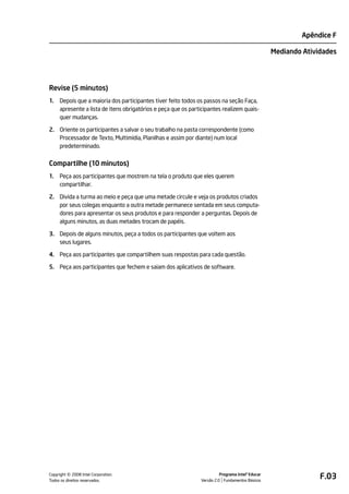 Apêndice F

                                                                                                  Mediando Atividades




Revise (5 minutos)
1.   Depois que a maioria dos participantes tiver feito todos os passos na seção Faça,
     apresente a lista de itens obrigatórios e peça que os participantes realizem quais-
     quer mudanças.

2. Oriente os participantes a salvar o seu trabalho na pasta correspondente (como
   Processador de Texto, Multimídia, Planilhas e assim por diante) num local
   predeterminado.


Compartilhe (10 minutos)
1.   Peça aos participantes que mostrem na tela o produto que eles querem
     compartilhar.

2. Divida a turma ao meio e peça que uma metade circule e veja os produtos criados
   por seus colegas enquanto a outra metade permanece sentada em seus computa-
   dores para apresentar os seus produtos e para responder a perguntas. Depois de
   alguns minutos, as duas metades trocam de papéis.

3. Depois de alguns minutos, peça a todos os participantes que voltem aos
   seus lugares.

4. Peça aos participantes que compartilhem suas respostas para cada questão.

5. Peça aos participantes que fechem e saiam dos aplicativos de software.




         ©
Copyright 2008 Intel Corporation.
Todos os direitos reservados.
                                                                         Programa Intel® Educar
                                                               Versão 2.0 Fundamentos Básicos
                                                                                                                F.03
 