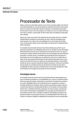 Apêndice F

Mediando Atividades




                      Processador de Texto
                      Alguns usuários de computador adultos nunca criaram uma figura digital, nem fizeram
                      uma tabela de planilha ou uma apresentação de multimídia. No entanto, praticamente
                      todos os usuários de computador adultos já utilizaram a tecnologia de processador
                      de texto para escrever uma carta, preparar um relatório ou criar um cartão comemora-
                      tivo. Entre os adultos, o processador de texto talvez seja a tecnologia de computador
                      mais utilizada.

                      Apesar dos muitos usos comuns dos aplicativos de processador de texto, os adultos
                      freqüentemente consideram o processador de texto a área de tecnologia de que
                      menos gostam. Uma razão é que suas habilidades de uso do teclado são limitadas.
                      Como resultado disso, digitar muitas informações num documento é freqüentemente
                      difícil e demorado.

                      As atividades de processador de texto foram desenvolvidas para permitir que os
                      professores aprendam suas habilidades básicas sem ter de digitar muitas informações.
                      Diferentemente de outras turmas tradicionais de processador de texto, nas quais os
                      professores recebiam modelos de documentos com várias páginas que eles utilizavam
                      para editar e formatar texto, as atividades de processador de texto consistem em
                      documentos de uma única página que os professores criam sem um modelo. Na ver-
                      dade, muitos dos projetos de processador de texto lembram documentos que os pro-
                      fessores normalmente fariam num aplicativo de editoração eletrônica. A quantidade
                      limitada de texto e a grande utilização de imagens aumentam o interesse do professor
                      pela tecnologia. Isso também permite que aprendam formatação de texto básica
                      e habilidades de editar enquanto simultaneamente oferece oportunidades de ir além
                      das limitações da tecnologia de processador de texto existentes.



                      Estratégias Gerais
                      As atividades de processamento de texto mostradas oferecem oportunidades para
                      que os professores pratiquem as suas habilidades com o mouse e o teclado enquanto
                      fazem uma gama de projetos relacionados à sua profissão. Os professores começam
                      por utilizar habilidades básicas de formatação de texto e parágrafos ao realizar a
                      atividade obrigatória de Avaliação. Depois, aqueles que desejarem explorar algumas
                      características gráficas e de editoração eletrônica no Processador de Textos podem
                      decidir fazer a atividade Certificado ou Diagrama. Ao mesmo tempo, os professores
                      que estiverem interessados em habilidades mais avançadas de processamento de
                      texto podem escolher fazer a atividade Cronograma de Atividades da Semana, que
                      apresenta tabelas no processador de texto ou a atividade Boletim Informativo, que
                      envolve um esquema complexo e habilidades de formatação de texto automatizadas.




F.04                  Programa Intel® Educar
                      Versão 2.0 Fundamentos Básicos                                       ©
                                                                                 Copyright 2008 Intel Corporation.
                                                                                        Todos os direitos reservados.
 